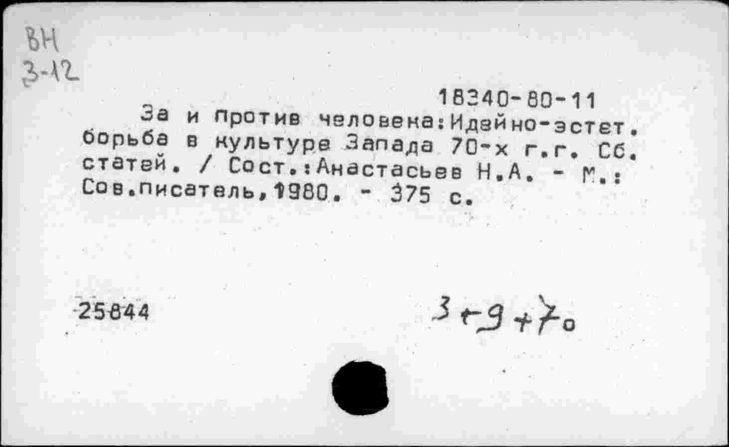 ﻿№ £-а
18240-80-11
оа и против человека:Идейно-эстет борьба в культуре Запада 70-х г.г. Об статей, / Сост,: Анастасьев Н.А. -*|* . Сов.писатель,1980. - 375 с.
25644
Г5 + /-о